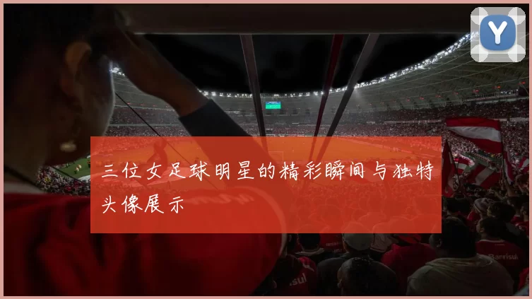 三位女足球明星的精彩瞬间与独特头像展示