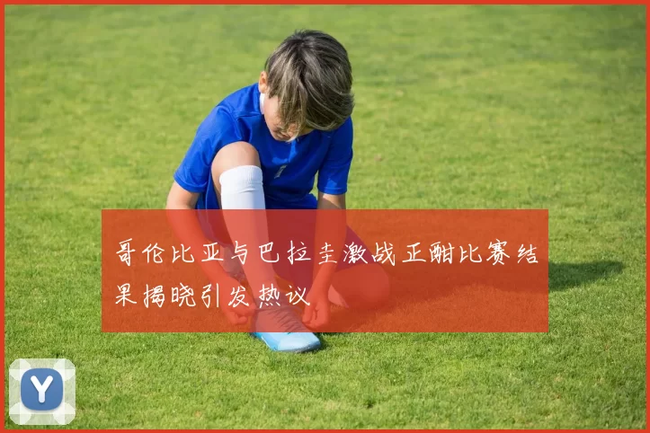 哥伦比亚与巴拉圭激战正酣比赛结果揭晓引发热议