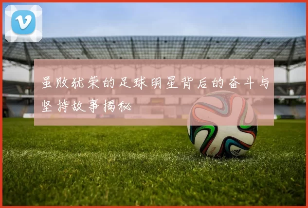 虽败犹荣的足球明星背后的奋斗与坚持故事揭秘