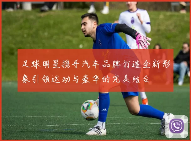足球明星携手汽车品牌打造全新形象引领运动与豪华的完美结合