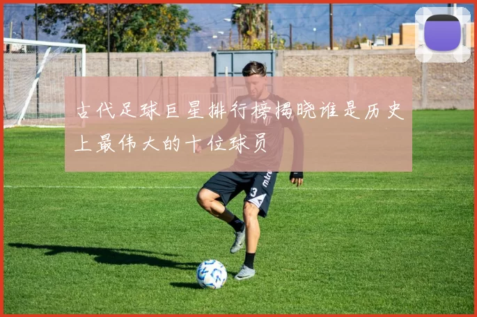 古代足球巨星排行榜揭晓谁是历史上最伟大的十位球员