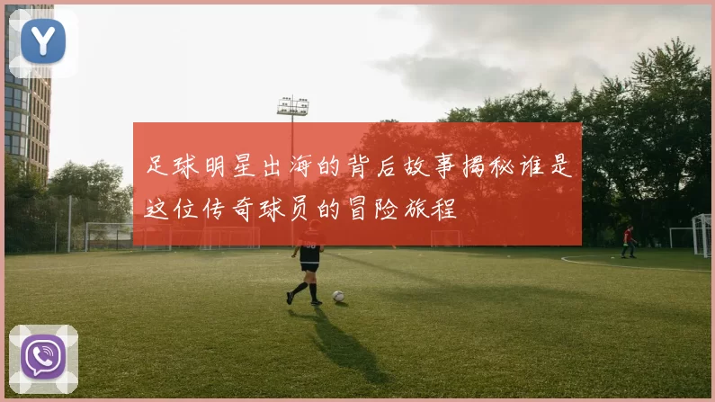 足球明星出海的背后故事揭秘谁是这位传奇球员的冒险旅程