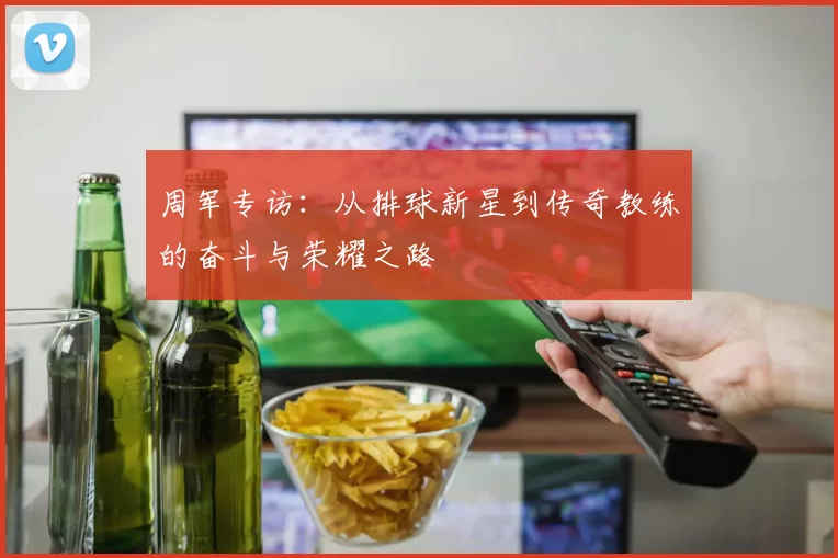 周军专访：从排球新星到传奇教练的奋斗与荣耀之路