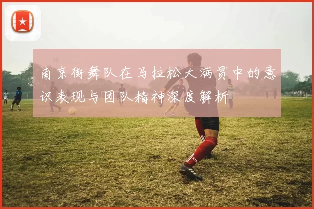 南京街舞队在马拉松大满贯中的意识表现与团队精神深度解析