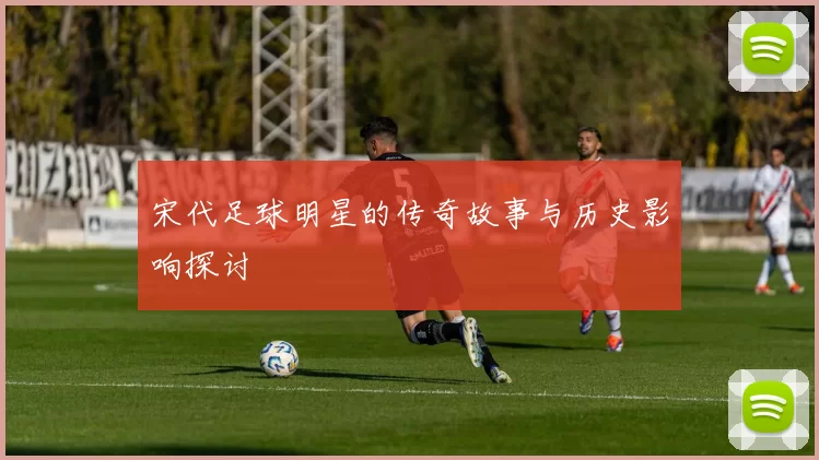宋代足球明星的传奇故事与历史影响探讨