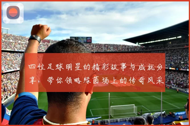 四位足球明星的精彩故事与成就分享，带你领略绿茵场上的传奇风采