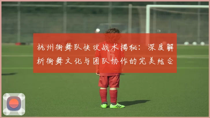 杭州街舞队快攻战术揭秘：深度解析街舞文化与团队协作的完美结合