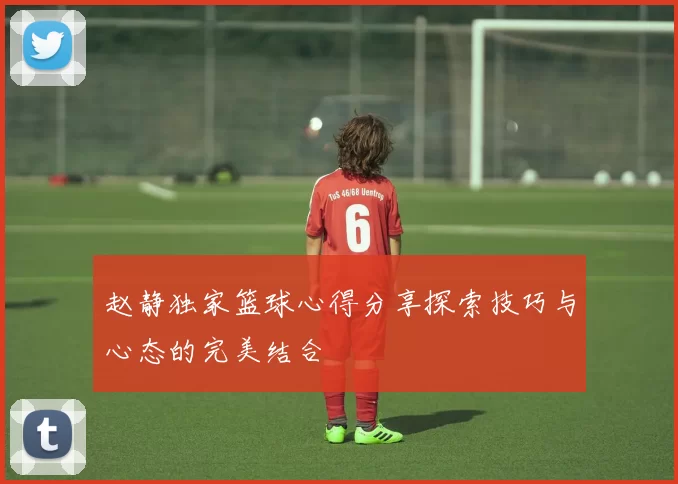 赵静独家篮球心得分享探索技巧与心态的完美结合