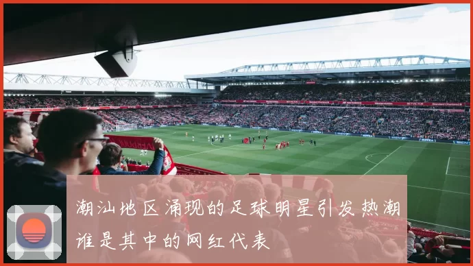 潮汕地区涌现的足球明星引发热潮谁是其中的网红代表
