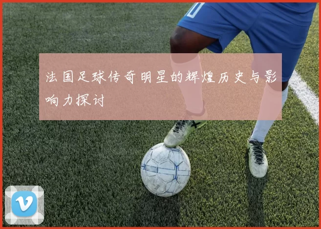 法国足球传奇明星的辉煌历史与影响力探讨