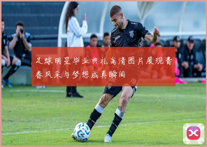 足球明星毕业典礼高清图片展现青春风采与梦想成真瞬间