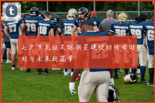 七夕节见证足球明星退役的传奇时刻与未来新篇章