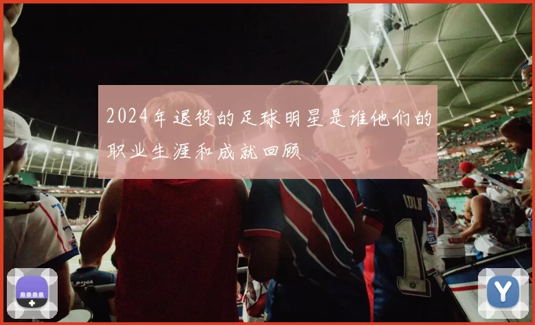 2024年退役的足球明星是谁他们的职业生涯和成就回顾