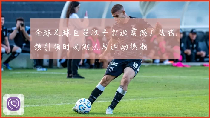全球足球巨星联手打造震撼广告视频引领时尚潮流与运动热潮