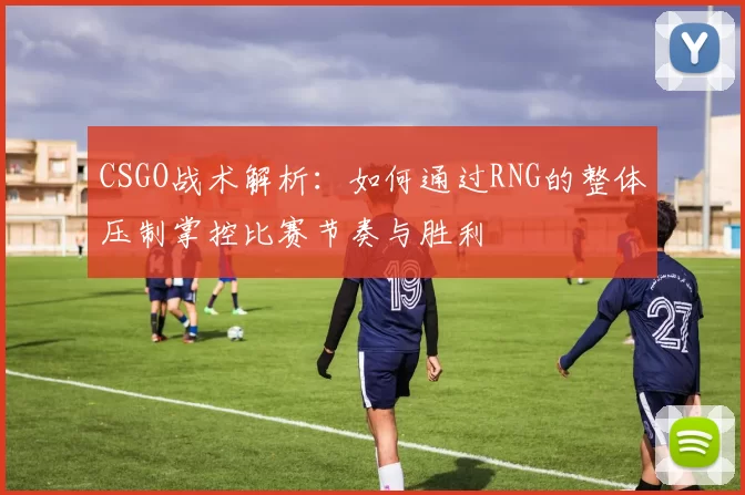 CSGO战术解析：如何通过RNG的整体压制掌控比赛节奏与胜利