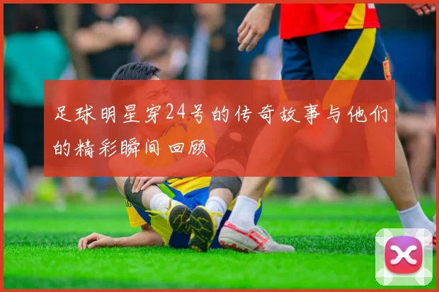 足球明星穿24号的传奇故事与他们的精彩瞬间回顾