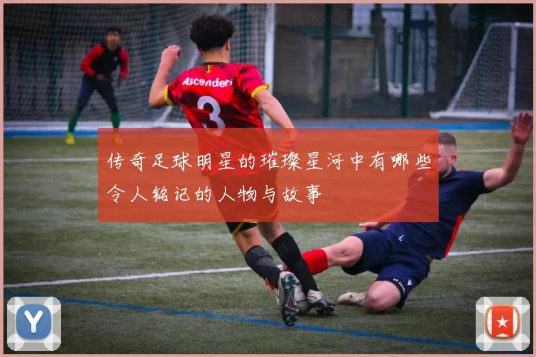 传奇足球明星的璀璨星河中有哪些令人铭记的人物与故事