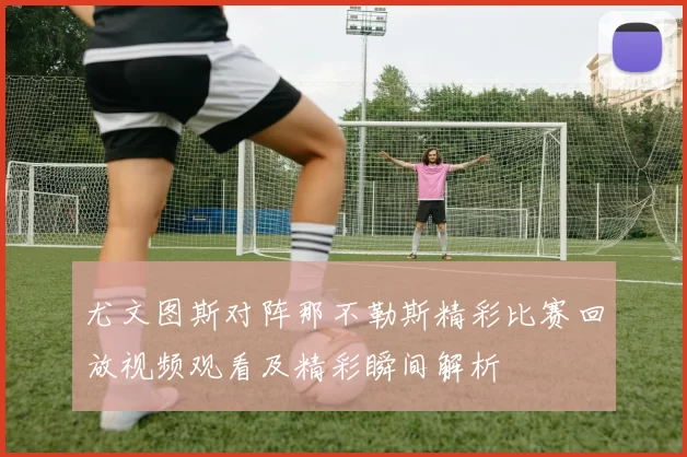 尤文图斯对阵那不勒斯精彩比赛回放视频观看及精彩瞬间解析