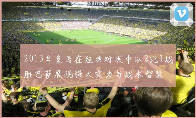 2013年皇马在经典对决中以2比1战胜巴萨展现强大实力与战术智慧