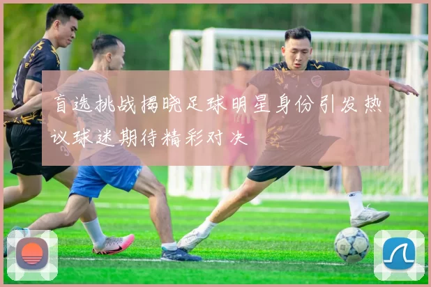 盲选挑战揭晓足球明星身份引发热议球迷期待精彩对决
