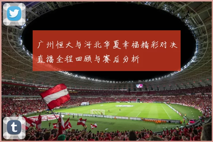 广州恒大与河北华夏幸福精彩对决直播全程回顾与赛后分析