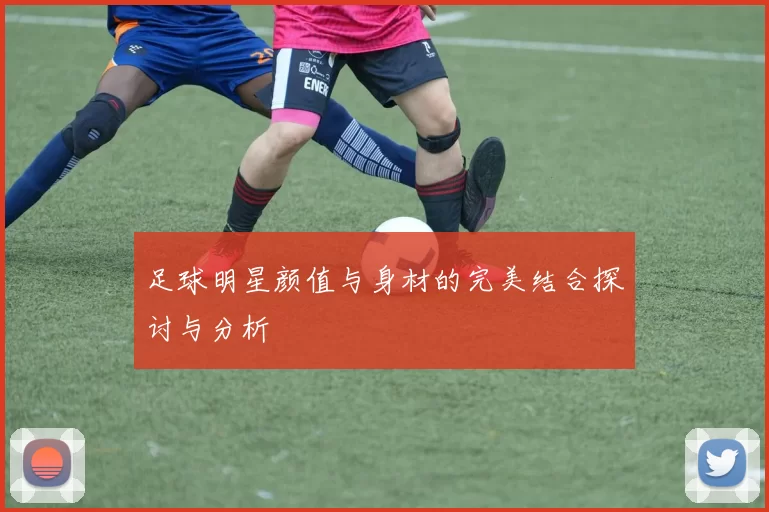 足球明星颜值与身材的完美结合探讨与分析