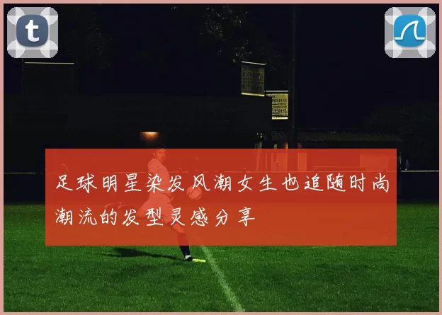 足球明星染发风潮女生也追随时尚潮流的发型灵感分享