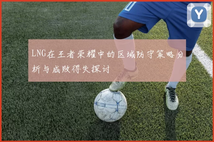 LNG在王者荣耀中的区域防守策略分析与成败得失探讨
