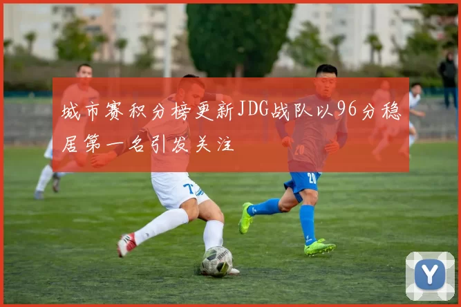 城市赛积分榜更新JDG战队以96分稳居第一名引发关注