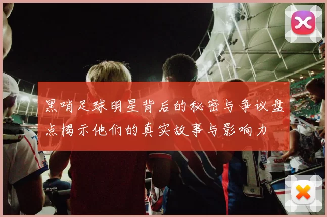 黑哨足球明星背后的秘密与争议盘点揭示他们的真实故事与影响力