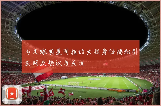 与足球明星同框的女孩身份揭秘引发网友热议与关注