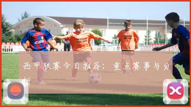 西甲联赛今日推荐：重点赛事与分析