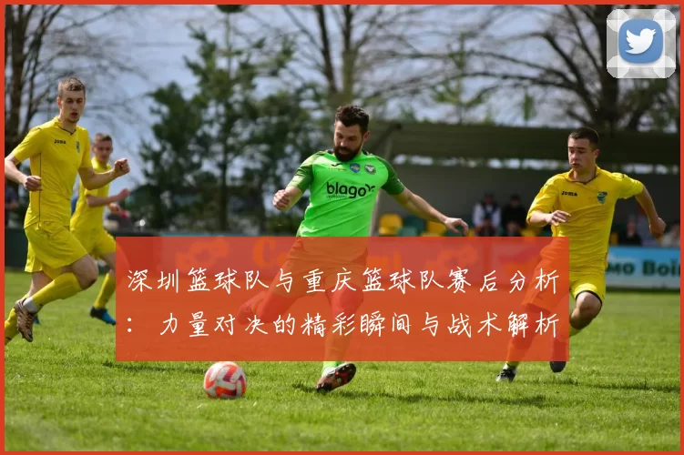 深圳篮球队与重庆篮球队赛后分析：力量对决的精彩瞬间与战术解析