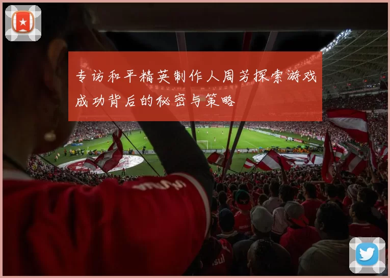 专访和平精英制作人周芳探索游戏成功背后的秘密与策略