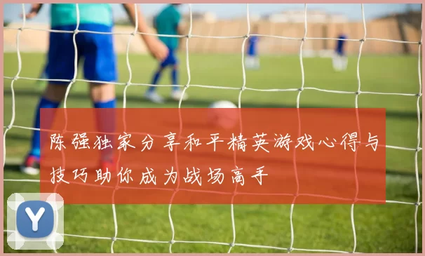 陈强独家分享和平精英游戏心得与技巧助你成为战场高手