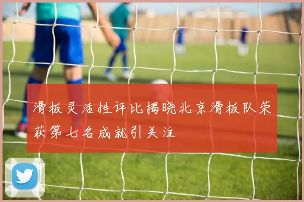 滑板灵活性评比揭晓北京滑板队荣获第七名成就引关注