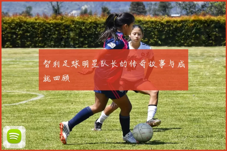 智利足球明星队长的传奇故事与成就回顾