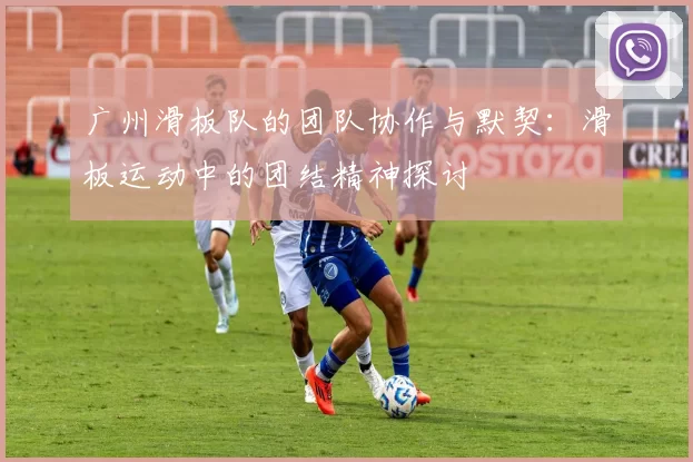 广州滑板队的团队协作与默契：滑板运动中的团结精神探讨