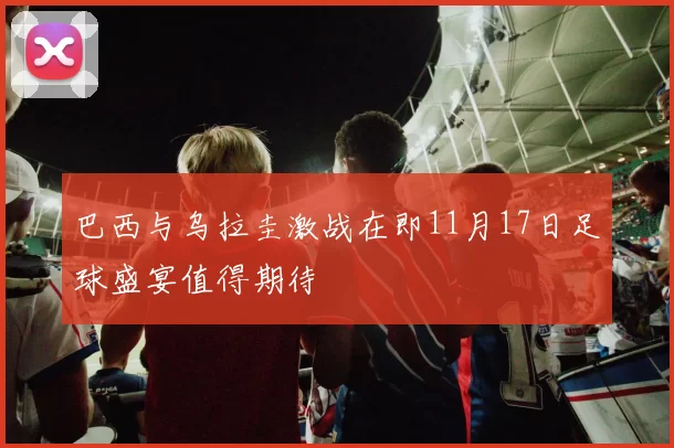 巴西与乌拉圭激战在即11月17日足球盛宴值得期待