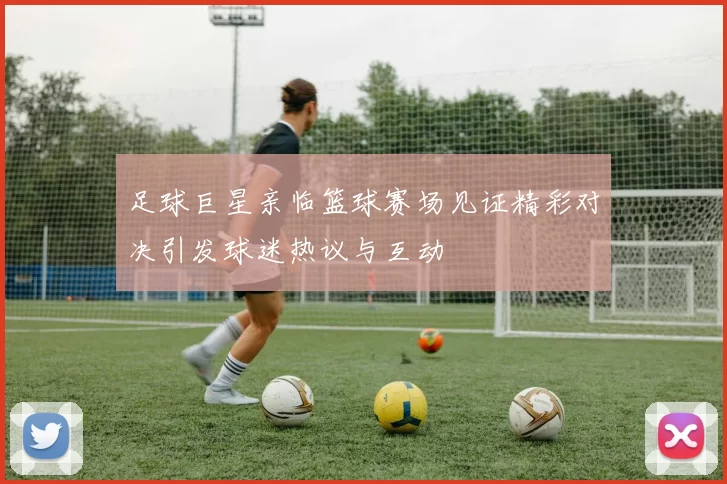足球巨星亲临篮球赛场见证精彩对决引发球迷热议与互动