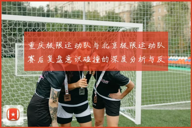 重庆极限运动队与北京极限运动队赛后复盘意识碰撞的深度分析与反思