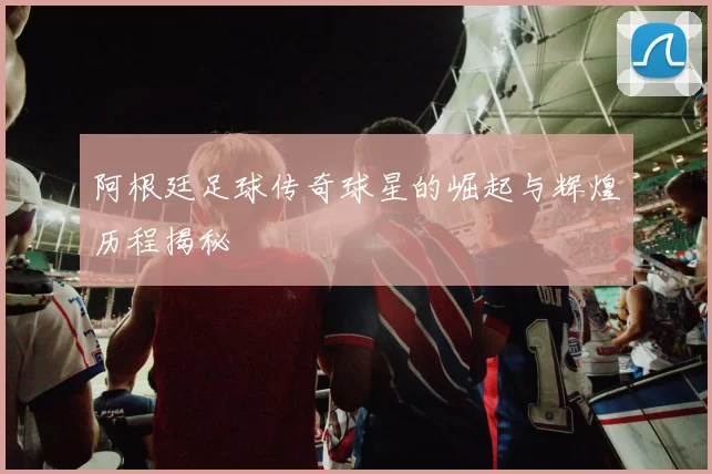 阿根廷足球传奇球星的崛起与辉煌历程揭秘