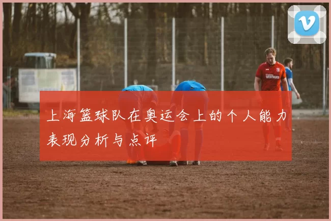 上海篮球队在奥运会上的个人能力表现分析与点评