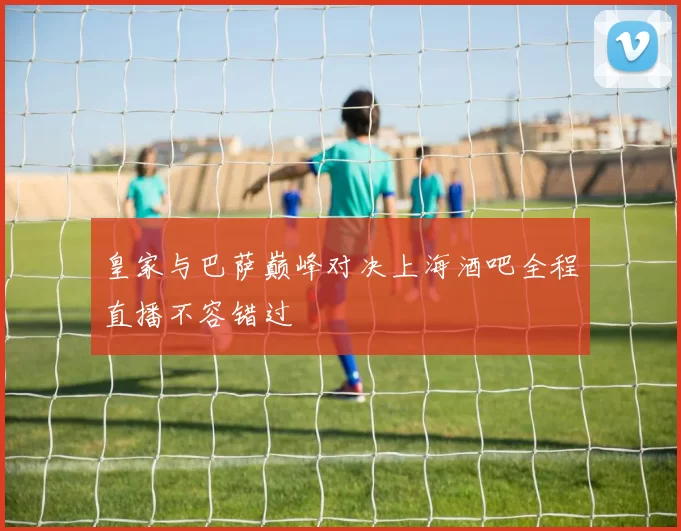 皇家与巴萨巅峰对决上海酒吧全程直播不容错过