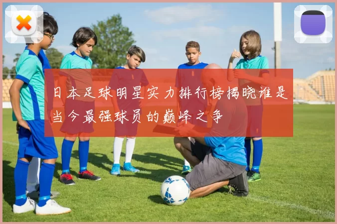 日本足球明星实力排行榜揭晓谁是当今最强球员的巅峰之争