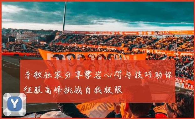李敏独家分享攀岩心得与技巧助你征服高峰挑战自我极限