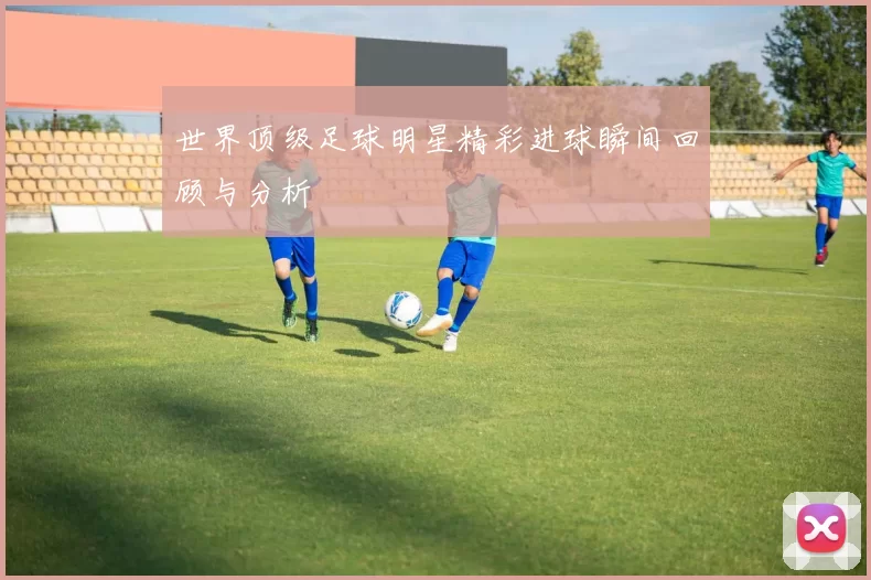 世界顶级足球明星精彩进球瞬间回顾与分析