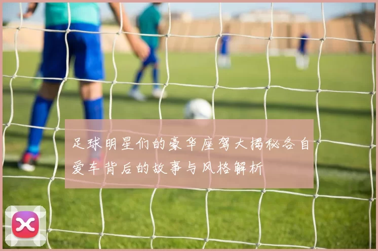 足球明星们的豪华座驾大揭秘各自爱车背后的故事与风格解析