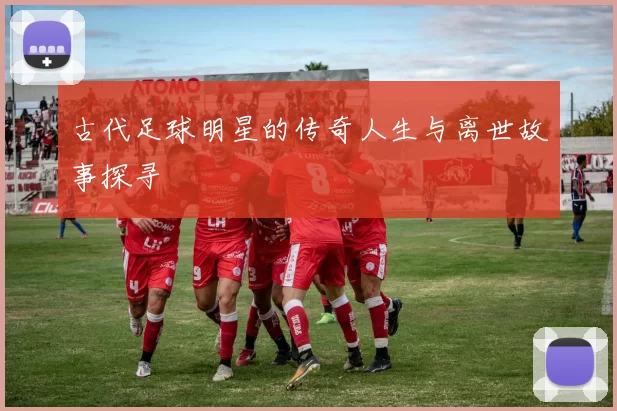 古代足球明星的传奇人生与离世故事探寻