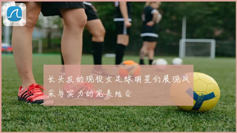 长头发的现役女足球明星们展现风采与实力的完美结合